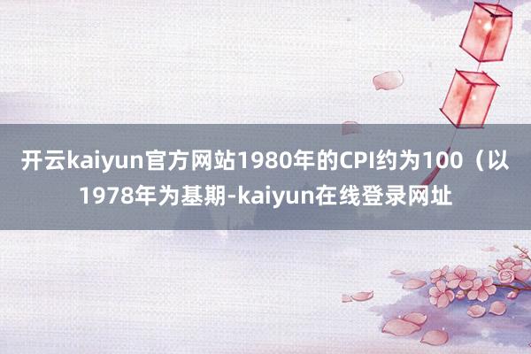 开云kaiyun官方网站1980年的CPI约为100（以1978年为基期-kaiyun在线登录网址