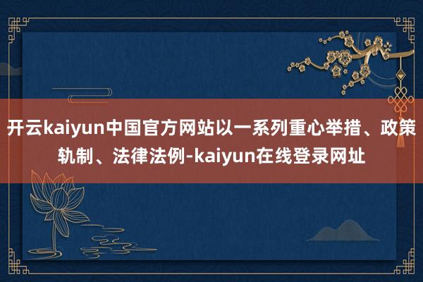 开云kaiyun中国官方网站以一系列重心举措、政策轨制、法律法例-kaiyun在线登录网址