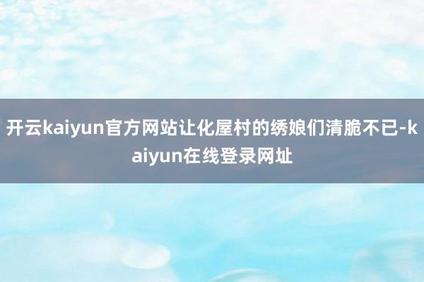 开云kaiyun官方网站让化屋村的绣娘们清脆不已-kaiyun在线登录网址