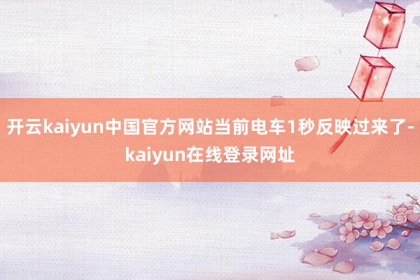 开云kaiyun中国官方网站当前电车1秒反映过来了-kaiyun在线登录网址