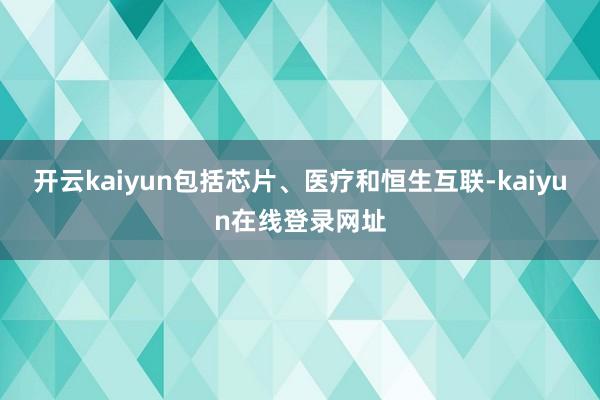 开云kaiyun包括芯片、医疗和恒生互联-kaiyun在线登录网址