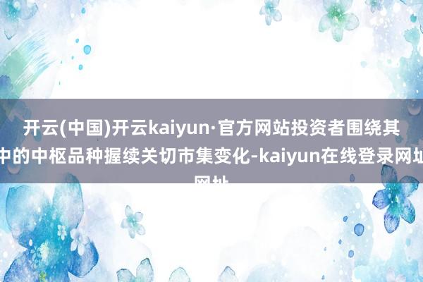 开云(中国)开云kaiyun·官方网站投资者围绕其中的中枢品种握续关切市集变化-kaiyun在线登录网址