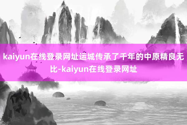 kaiyun在线登录网址运城传承了千年的中原精良无比-kaiyun在线登录网址