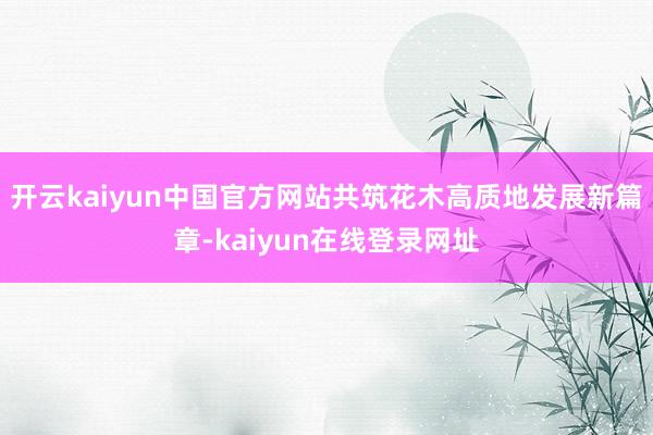 开云kaiyun中国官方网站共筑花木高质地发展新篇章-kaiyun在线登录网址