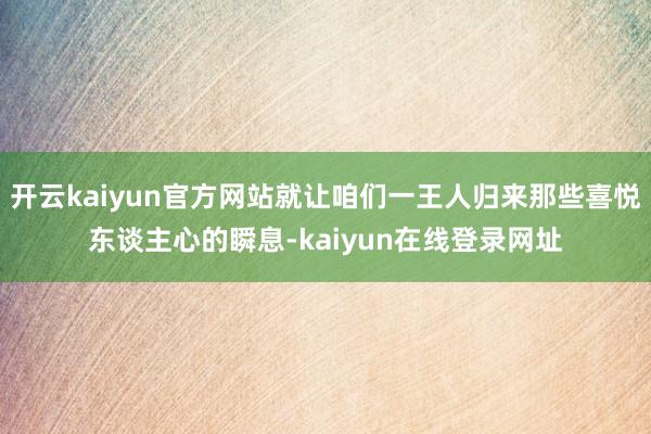 开云kaiyun官方网站就让咱们一王人归来那些喜悦东谈主心的瞬息-kaiyun在线登录网址