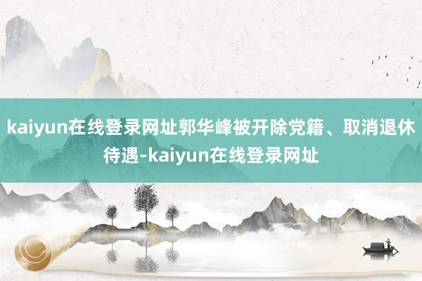 kaiyun在线登录网址郭华峰被开除党籍、取消退休待遇-kaiyun在线登录网址