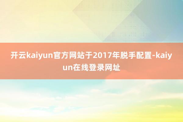 开云kaiyun官方网站于2017年脱手配置-kaiyun在线登录网址