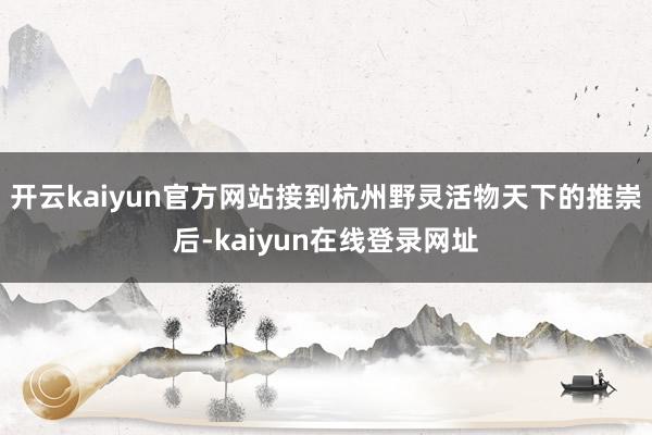 开云kaiyun官方网站接到杭州野灵活物天下的推崇后-kaiyun在线登录网址