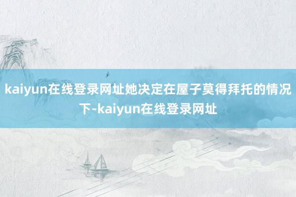 kaiyun在线登录网址她决定在屋子莫得拜托的情况下-kaiyun在线登录网址