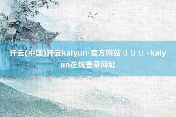 开云(中国)开云kaiyun·官方网站 ​​​-kaiyun在线登录网址