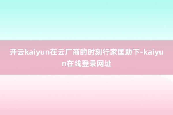 开云kaiyun在云厂商的时刻行家匡助下-kaiyun在线登录网址