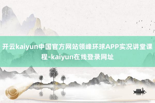 开云kaiyun中国官方网站领峰环球APP实况讲堂课程-kaiyun在线登录网址