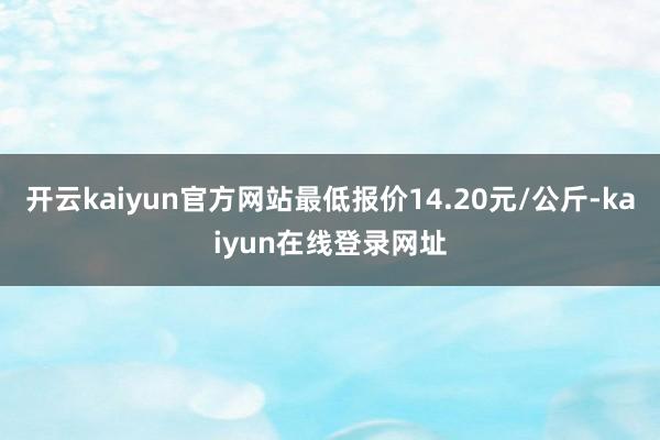 开云kaiyun官方网站最低报价14.20元/公斤-kaiyun在线登录网址