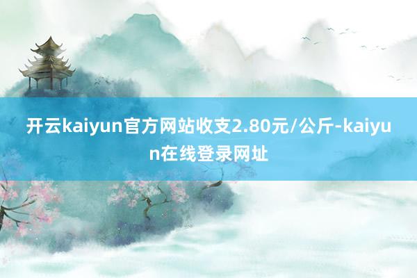 开云kaiyun官方网站收支2.80元/公斤-kaiyun在线登录网址