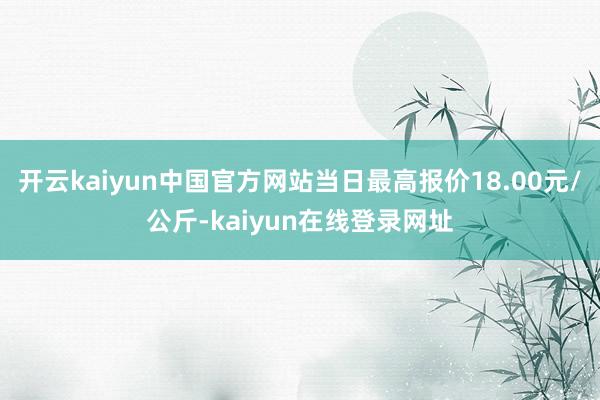 开云kaiyun中国官方网站当日最高报价18.00元/公斤-kaiyun在线登录网址