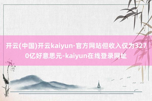 开云(中国)开云kaiyun·官方网站但收入仅为3270亿好意思元-kaiyun在线登录网址