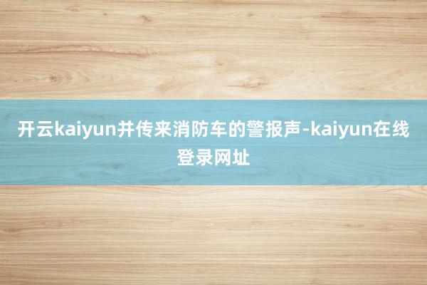 开云kaiyun并传来消防车的警报声-kaiyun在线登录网址