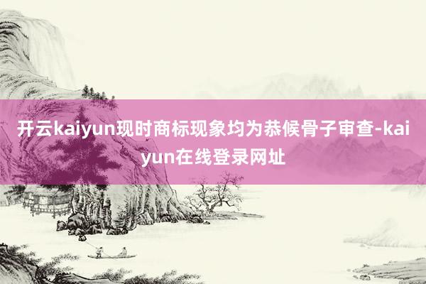 开云kaiyun现时商标现象均为恭候骨子审查-kaiyun在线登录网址