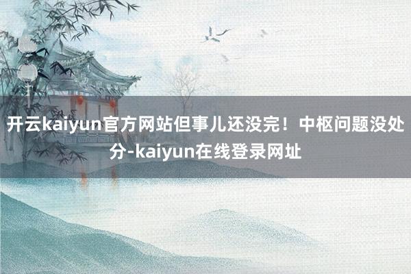 开云kaiyun官方网站但事儿还没完！中枢问题没处分-kaiyun在线登录网址