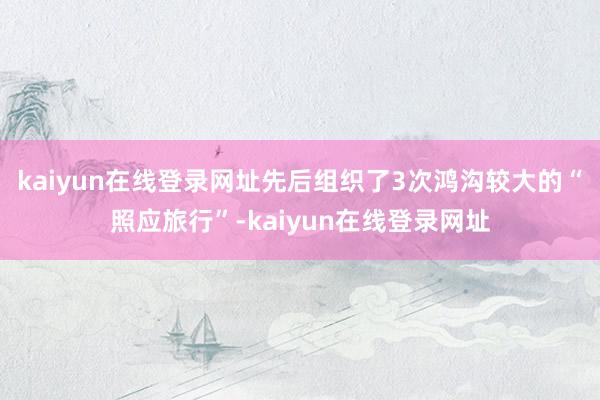 kaiyun在线登录网址先后组织了3次鸿沟较大的“照应旅行”-kaiyun在线登录网址