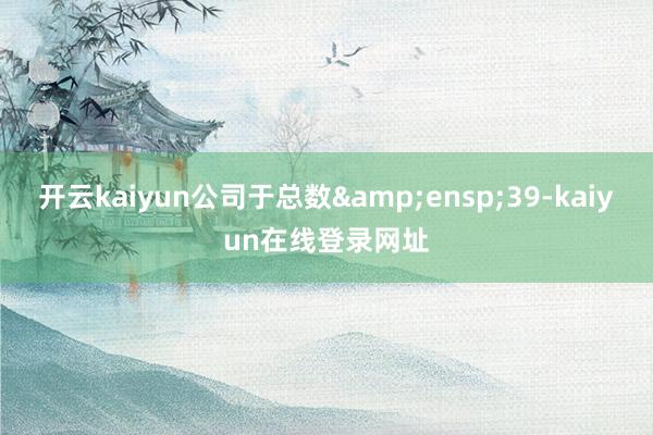 开云kaiyun公司于总数&ensp;39-kaiyun在线登录网址