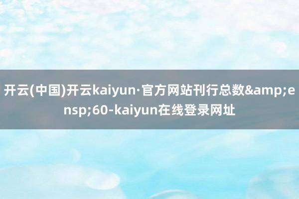 开云(中国)开云kaiyun·官方网站刊行总数&ensp;60-kaiyun在线登录网址