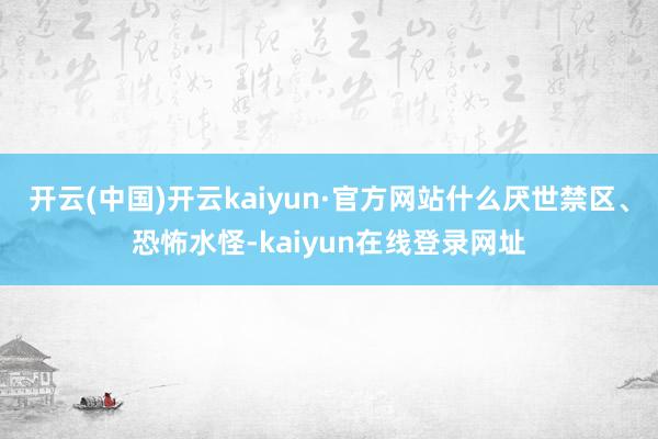 开云(中国)开云kaiyun·官方网站什么厌世禁区、恐怖水怪-kaiyun在线登录网址