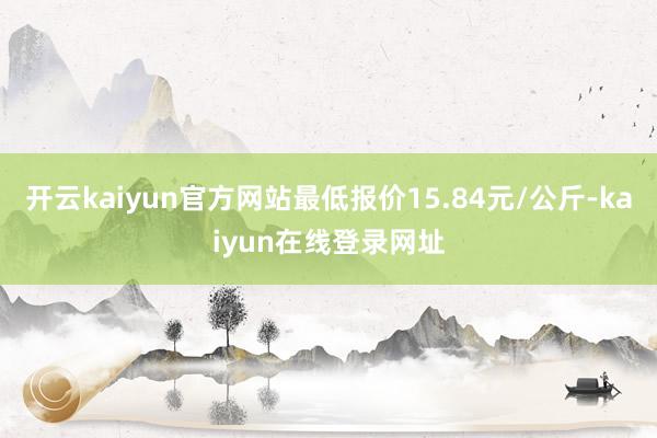 开云kaiyun官方网站最低报价15.84元/公斤-kaiyun在线登录网址