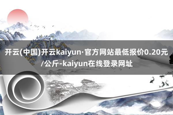 开云(中国)开云kaiyun·官方网站最低报价0.20元/公斤-kaiyun在线登录网址