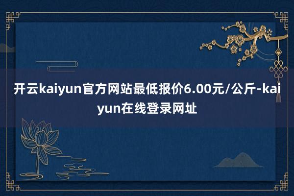 开云kaiyun官方网站最低报价6.00元/公斤-kaiyun在线登录网址