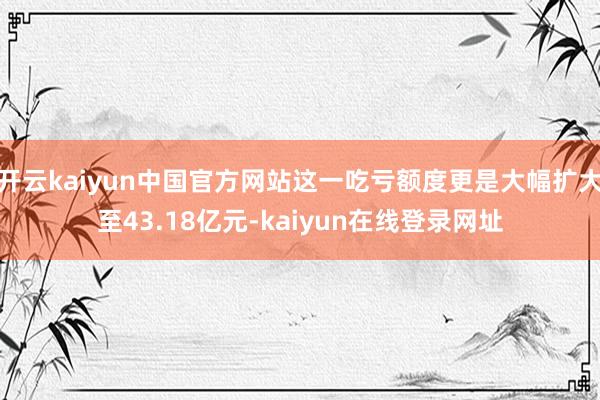 开云kaiyun中国官方网站这一吃亏额度更是大幅扩大至43.18亿元-kaiyun在线登录网址