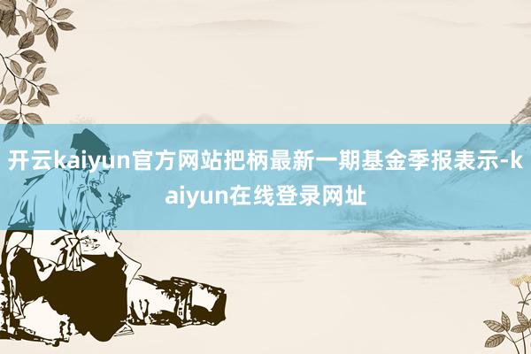 开云kaiyun官方网站把柄最新一期基金季报表示-kaiyun在线登录网址