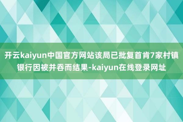 开云kaiyun中国官方网站该局已批复首肯7家村镇银行因被并吞而结果-kaiyun在线登录网址