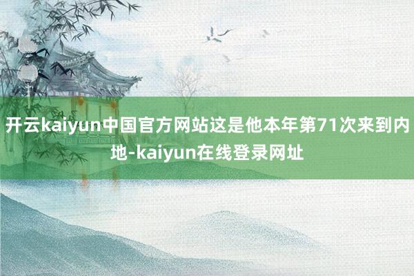 开云kaiyun中国官方网站这是他本年第71次来到内地-kaiyun在线登录网址