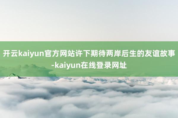 开云kaiyun官方网站许下期待两岸后生的友谊故事-kaiyun在线登录网址