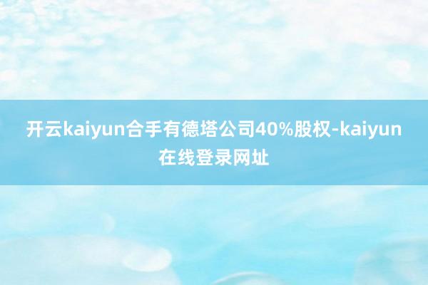 开云kaiyun合手有德塔公司40%股权-kaiyun在线登录网址