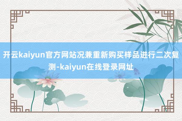 开云kaiyun官方网站况兼重新购买样品进行二次复测-kaiyun在线登录网址