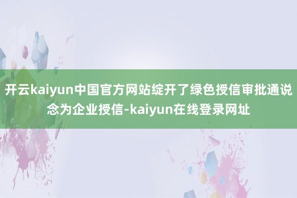 开云kaiyun中国官方网站绽开了绿色授信审批通说念为企业授信-kaiyun在线登录网址