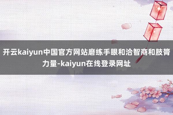 开云kaiyun中国官方网站磨练手眼和洽智商和肢膂力量-kaiyun在线登录网址