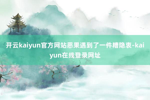 开云kaiyun官方网站恶果遇到了一件糟隐衷-kaiyun在线登录网址