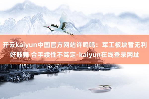 开云kaiyun中国官方网站许鸣鸣：军工板块暂无利好鼓舞 合手续性不笃定-kaiyun在线登录网址