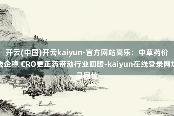 开云(中国)开云kaiyun·官方网站高乐：中草药价钱企稳 CRO更正药带动行业回暖-kaiyun在线登录网址