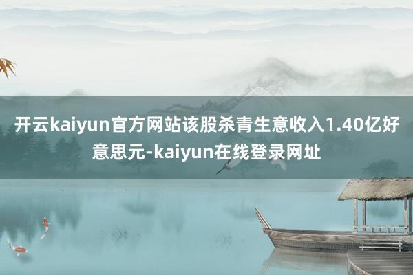 开云kaiyun官方网站该股杀青生意收入1.40亿好意思元-kaiyun在线登录网址