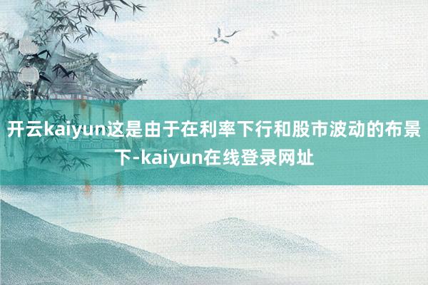 开云kaiyun这是由于在利率下行和股市波动的布景下-kaiyun在线登录网址