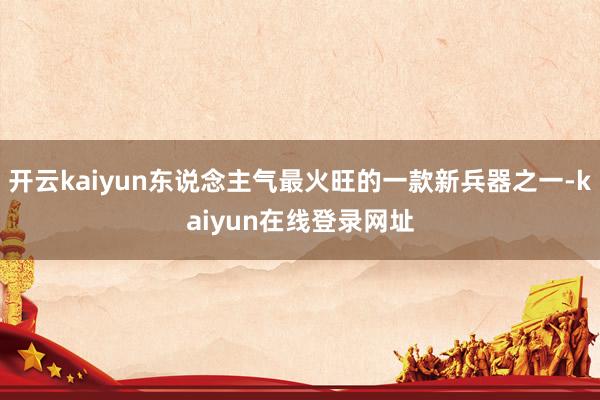 开云kaiyun东说念主气最火旺的一款新兵器之一-kaiyun在线登录网址