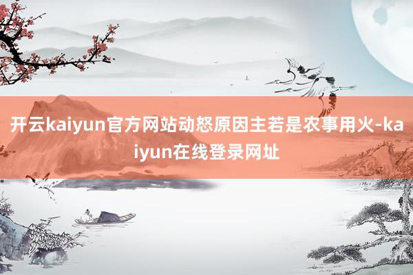 开云kaiyun官方网站动怒原因主若是农事用火-kaiyun在线登录网址