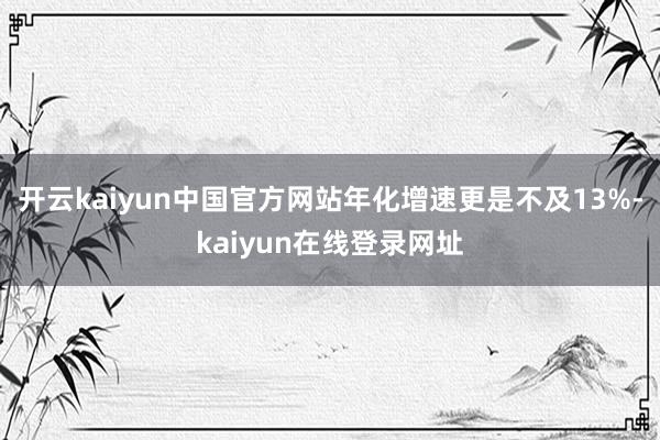 开云kaiyun中国官方网站年化增速更是不及13%-kaiyun在线登录网址