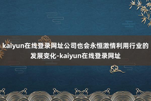 kaiyun在线登录网址公司也会永恒激情利用行业的发展变化-kaiyun在线登录网址