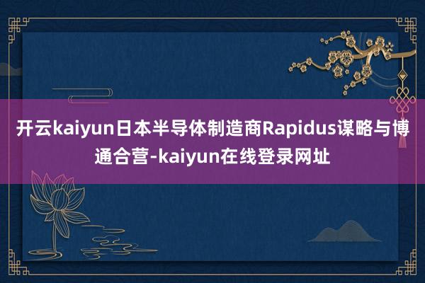 开云kaiyun日本半导体制造商Rapidus谋略与博通合营-kaiyun在线登录网址