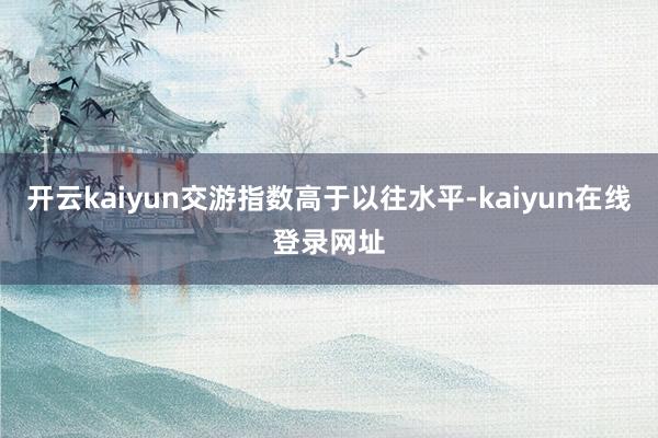 开云kaiyun交游指数高于以往水平-kaiyun在线登录网址